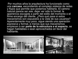Por muchos años la arquitectura ha funcionado como
una carcasa, escondiendo el complejo sistema de redes
y flujos que permite que podamos habitarla. El camino
natural parece ser ese; dejar ver sólo lo formal, la
apariencia escogida a partir del estilo del momento o el
firme encargo del cliente. ¿Pero qué pasa si estos
mecanismos son expuestos a la vista de sus usuarios?
Aparentemente muy poco, sigue siendo una operación
expresiva y formal, a menos que sus mecanismos
empiecen a ser parte de la estructura o el espacio, se
hagan habitables o sean aprovechados en favor del
habitante.
 