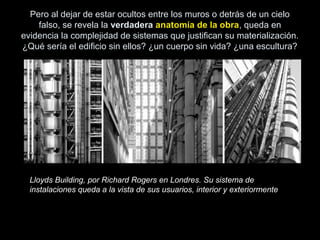 Pero al dejar de estar ocultos entre los muros o detrás de un cielo
falso, se revela la verdadera anatomía de la obra, queda en
evidencia la complejidad de sistemas que justifican su materialización.
¿Qué sería el edificio sin ellos? ¿un cuerpo sin vida? ¿una escultura?
Lloyds Building, por Richard Rogers en Londres. Su sistema de
instalaciones queda a la vista de sus usuarios, interior y exteriormente
 