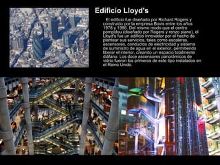 El edificio fue diseñado por Richard Rogers y
construido por la empresa Bovis entre los años
1978 y 1986. Del mismo modo que el centro
pompidou (diseñado por Rogers y renzo piano), el
Lloyd's fue un edificio innovador por el hecho de
plantear sus servicios, tales como escaleras,
ascensores, conductos de electricidad y sistema
de suministro de agua en el exterior, permitiendo
liberar el interior, creando un espacio totalmente
diáfano. Los doce ascensores panorámicos de
vidrio fueron los primeros de este tipo instalados en
el Reino Unido.
Edificio Lloyd's
 