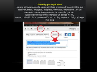 Embed y para qué sirve
es una abreviación de la palabra inglesa embedded, que significa que
está incrustado, encajado, acoplado, embutido, empotrado... es un
elemento que se integra dentro de uno más grande.
Esta opción nos permite incrustar un código HTML
con el contenido de la presentación en un blog. copiar el código y luego
ir al blog
 