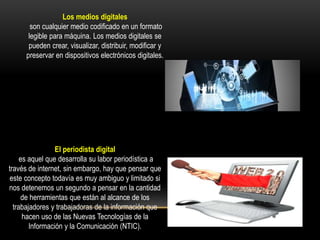 Los medios digitales
son cualquier medio codificado en un formato
legible para máquina. Los medios digitales se
pueden crear, visualizar, distribuir, modificar y
preservar en dispositivos electrónicos digitales.
El periodista digital
es aquel que desarrolla su labor periodística a
través de internet, sin embargo, hay que pensar que
este concepto todavía es muy ambiguo y limitado si
nos detenemos un segundo a pensar en la cantidad
de herramientas que están al alcance de los
trabajadores y trabajadoras de la información que
hacen uso de las Nuevas Tecnologías de la
Información y la Comunicación (NTIC).
 