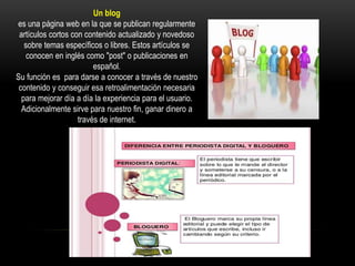 Un blog
es una página web en la que se publican regularmente
artículos cortos con contenido actualizado y novedoso
sobre temas específicos o libres. Estos artículos se
conocen en inglés como "post" o publicaciones en
español.
Su función es para darse a conocer a través de nuestro
contenido y conseguir esa retroalimentación necesaria
para mejorar día a día la experiencia para el usuario.
Adicionalmente sirve para nuestro fin, ganar dinero a
través de internet.
 