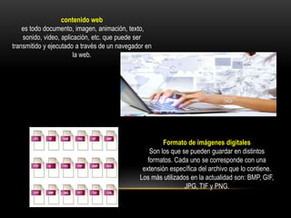 contenido web
es todo documento, imagen, animación, texto,
sonido, video, aplicación, etc. que puede ser
transmitido y ejecutado a través de un navegador en
la web.
Formato de imágenes digitales
Son los que se pueden guardar en distintos
formatos. Cada uno se corresponde con una
extensión específica del archivo que lo contiene.
Los más utilizados en la actualidad son: BMP, GIF,
JPG, TIF y PNG.
 