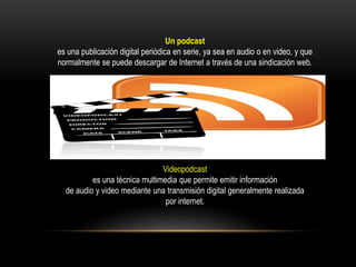 Un podcast
es una publicación digital periódica en serie, ya sea en audio o en video, y que
normalmente se puede descargar de Internet a través de una sindicación web.
Videopodcast
es una técnica multimedia que permite emitir información
de audio y video mediante una transmisión digital generalmente realizada
por internet.
 