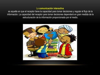 La comunicación interactiva
es aquella en que el receptor tiene la capacidad para tomar decisiones y regular el flujo de la
información. La capacidad del receptor para tomar decisiones dependerá en gran medida de la
estructuración de la información proporcionada por el medio.
 