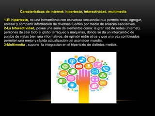 Características de internet: hipertexto, interactividad, multimedia
1-El hipertexto, es una herramienta con estructura secuencial que permite crear, agregar,
enlazar y compartir información de diversas fuentes por medio de enlaces asociativos.
2-La Interactividad, posee una serie de elementos como: la gran red de redes (Internet),
personas de casi todo el globo terráqueo y máquinas, donde se da un intercambio de
puntos de vistas bien sea informativos, de opinión entre otros y que una vez combinados
permiten una mejor y rápida actualización del acontecer mundial.
3-Multimedia , supone la integración en el hipertexto de distintos medios.
 