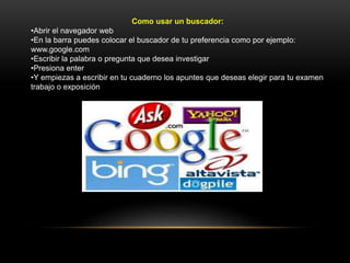 Como usar un buscador:
•Abrir el navegador web
•En la barra puedes colocar el buscador de tu preferencia como por ejemplo:
www.google.com
•Escribir la palabra o pregunta que desea investigar
•Presiona enter
•Y empiezas a escribir en tu cuaderno los apuntes que deseas elegir para tu examen
trabajo o exposición
 