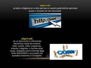 enlace o link
es texto o imágenes en un sitio web que un usuario puede pinchar para tener
acceso o conectar con otro documento.
página web
es un documento o información
electrónica capaz de contener
texto, sonido, vídeo, programas,
enlaces, imágenes, y muchas otras
cosas, adaptada para la llamada Worl
Wide Web(WWW) y que puede ser
accedida mediante un navegador.
 