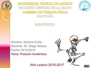 Nombre: Adriana Coba
Docente: Dr. Diego Noboa
Fecha:19/10/2016
Tema: Posición Anatómica
Año Lectivo 2016-2017
 
