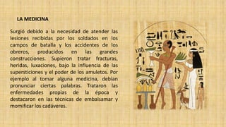 LA MEDICINA
Surgió debido a la necesidad de atender las
lesiones recibidas por los soldados en los
campos de batalla y los accidentes de los
obreros, producidos en las grandes
construcciones. Supieron tratar fracturas,
heridas, luxaciones, bajo la influencia de las
supersticiones y el poder de los amuletos. Por
ejemplo al tomar alguna medicina, debían
pronunciar ciertas palabras. Trataron las
enfermedades propias de la época y
destacaron en las técnicas de embalsamar y
momificar los cadáveres.
 
