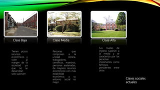 Clase Baja Clase Media Clase Alta
Tienen pocos
recursos
económicos y
viven al
margen de la
sociedad ya
que no se
desarrollan
solo subviven
Personas que
componen a la
unidad obrera,
trabajadores,
científicos, maestros,
personas asalariadas,
de mayores recursos
económicos con mas
estabilidad
económica. y su
entorno social es
mejor
Sus niveles de
ingreso superan a
la media y se
caracteriza por las
personas
importantes como
famosos,
presidentes entre
otros
Clases sociales
actuales
 