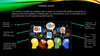 Cambio social
Los cambios sociales son aquellos que se basan en el desarrollo político, económico y
estructural de una sociedad, se interesa por sus características y por la velocidad con la
que evoluciona; sus principales características son:
Desarrollo
económico y de
producción
Incremento del
poder, y
desarrollo militar
Predomina la
razón y se hacen
pruebas
experimentales
Se forman
cambios para
que las
decisiones de un
país no las tome
solo uno, sino,
que sea
democrático
Se maneja el poder
político de manera
equivocada y no
hay igualdad
 