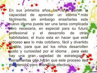 En sus primeros años los niños tienen la
capacidad de aprender un idioma más
fácilmente, sin embargo enseñarles este
nuevo idioma puede ser una tarea complicada
pero necesaria, en especial para su futuro
profesional y el desarrollo de otras
habilidades; el truco esta en hacer que este
proceso sea lo más cotidiano, fácil y divertido
posible, para que así los niños desarrollen
gusto y curiosidad por el idioma , para esto
hay una gran variedad de estrategias y
herramientas que harán que este proceso sea
entretenido, pero sobretodo efectivo.
 