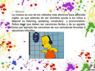 • Música
La música es uno de los métodos más efectivos para aprender
inglés, ya que además de ser divertida ayuda a los niños a
mejorar su listening, speaking, vocabulary y pronunciation.
Sobra decir que deben ser canciones fáciles y de su agrado,
como por ejemplo las canciones de sus caricaturas favoritas o
canciones infantiles.
 