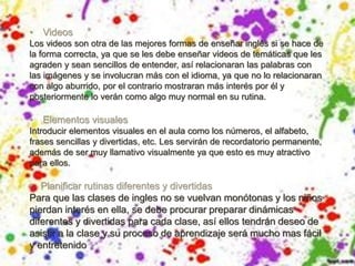 • Videos
Los videos son otra de las mejores formas de enseñar inglés si se hace de
la forma correcta, ya que se les debe enseñar videos de temáticas que les
agraden y sean sencillos de entender, así relacionaran las palabras con
las imágenes y se involucran más con el idioma, ya que no lo relacionaran
con algo aburrido, por el contrario mostraran más interés por él y
posteriormente lo verán como algo muy normal en su rutina.
• Elementos visuales
Introducir elementos visuales en el aula como los números, el alfabeto,
frases sencillas y divertidas, etc. Les servirán de recordatorio permanente,
además de ser muy llamativo visualmente ya que esto es muy atractivo
para ellos.
• Planificar rutinas diferentes y divertidas
Para que las clases de ingles no se vuelvan monótonas y los niños
pierdan interés en ella, se debe procurar preparar dinámicas
diferentes y divertidas para cada clase, así ellos tendrán deseo de
asistir a la clase y su proceso de aprendizaje será mucho mas fácil
y entretenido
 