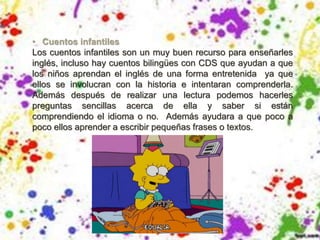 • Cuentos infantiles
Los cuentos infantiles son un muy buen recurso para enseñarles
inglés, incluso hay cuentos bilingües con CDS que ayudan a que
los niños aprendan el inglés de una forma entretenida ya que
ellos se involucran con la historia e intentaran comprenderla.
Además después de realizar una lectura podemos hacerles
preguntas sencillas acerca de ella y saber si están
comprendiendo el idioma o no. Además ayudara a que poco a
poco ellos aprender a escribir pequeñas frases o textos.
 