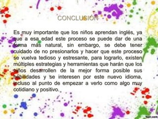 CONCLUSIÓN
Es muy importante que los niños aprendan inglés, ya
que a esa edad este proceso se puede dar de una
forma más natural, sin embargo, se debe tener
cuidado de no presionarlos y hacer que este proceso
se vuelva tedioso y estresante, para lograrlo, existen
múltiples estrategias y herramientas que harán que los
niños desarrollen de la mejor forma posible sus
habilidades y se interesen por este nuevo idioma,
incluso al punto de empezar a verlo como algo muy
cotidiano y positivo.
 