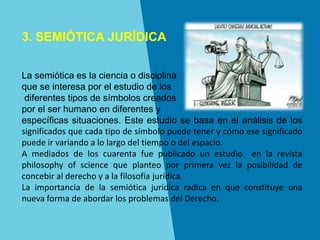 3. SEMIÓTICA JURÍDICA
La semiótica es la ciencia o disciplina
que se interesa por el estudio de los
diferentes tipos de símbolos creados
por el ser humano en diferentes y
específicas situaciones. Este estudio se basa en el análisis de los
significados que cada tipo de símbolo puede tener y cómo ese significado
puede ir variando a lo largo del tiempo o del espacio.
A mediados de los cuarenta fue publicado un estudio en la revista
philosophy of science que planteo por primera vez la posibilidad de
concebir al derecho y a la filosofía jurídica.
La importancia de la semiótica jurídica radica en que constituye una
nueva forma de abordar los problemas del Derecho.
 