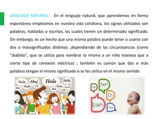 LENGUAJE NATURAL.- En el lenguaje natural, que aprendemos en forma
espontánea empleamos en nuestra vida cotidiana, los signos utilizados son
palabras, habladas o escritas, las cuales tienen un determinado significado.
Sin embargo, es un hecho que una misma palabra puede tener o usarse con
dos o mássignificados distintos ,dependiendo de las circunstancias (como
"diablito", que se utiliza para nombrar lo mismo a un niño travieso que a
cierto tipo de conexión eléctrica) ; también es común que dos o más
palabras tengan el mismo significado o se les utilice en el mismo sentido
 