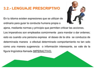 3.2.- LENGUAJE PRESCRIPTIVO
En tu idioma existen expresiones que se utilizan de
ordinario para guiar la conducta humana propia o
ajena, mediante normas y principio que permiten criticar las acciones.
Los imperativos son empleados comúnmente para mandar o dar ordenes;
esto es cuando una persona expresa el deseo de la otra se conduzca de
determinada manera o efectué determinado comportamiento no tan solo
como una manera sugerencia o información interesante, se vale de la
figura lingüística llamada IMPERACTIVO.
 