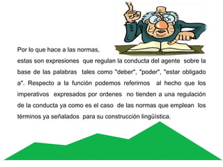 Por lo que hace a las normas,
estas son expresiones que regulan la conducta del agente sobre la
base de las palabras tales como "deber", "poder", "estar obligado
a". Respecto a la función podemos referirnos al hecho que los
imperativos expresados por ordenes no tienden a una regulación
de la conducta ya como es el caso de las normas que emplean los
términos ya señalados para su construcción lingüística.
 