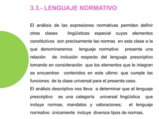 3.3.- LENGUAJE NORMATIVO
El análisis de las expresiones normativas permiten definir
otras clases lingüísticas especial cuyos elementos
constitutivos son precisamente las normas en esta clase a la
que denominaremos lenguaje normativo presenta una
relación de inclusión respecto del lenguaje prescriptivo
tomando en consideración que los elementos que le integran
se encuentran contenidos en este ultimo: que cumple las
funciones de la clase universal para el presente caso.
El análisis descriptivo nos lleva a determinar que el lenguaje
prescriptivo es una categoría universal lingüística que
incluye normas, mandatos y valoraciones; el lenguaje
normativo únicamente incluye diversos tipos de normas.
 