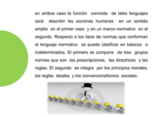 en ambos caso la función concreta de tales lenguajes
será describir las acciones humanas en un sentido
amplio en el primer caso y en un marco normativo en el
segundo. Respecto a los tipos de normas que conforman
el lenguaje normativo se puede clasificar en básicos e
indeterminados. El primero se compone de tres grupos
normas que son las prescripciones, las directrices y las
reglas. El segundo se integra por los principios morales,
las reglas ideales y los convencionalismos sociales.
 