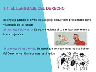 3.4. EL LENGUAJE DEL DERECHO
El lenguaje jurídico se divide en: Lenguaje del Derecho propiamente dicho
y Lenguaje de los juristas.
El Lenguaje del Derecho. Es aquel mediante el cual el legislador enuncia
la norma jurídica.
El Lenguaje de los Juristas. Es aquel que emplean todos los que hablan
del Derecho y en términos más restringidos
 