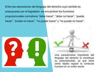Entre las expresiones del lenguaje del derecho cuyo sentido es
presupuesto por el legislador, se encuentran los functores
proposicionales normativos “debe hacer”, “debe no hacer”, “puede
hacer”, “puede no hacer”, “no puede hacer” y “no puede no hacer”.
Una característica importante del
lenguaje del derecho lo constituye
su prescriptividad, ya que tiene
como objeto regular la conducta
humana en un orden social.
 