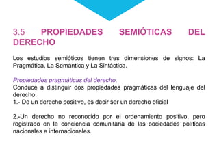 3.5 PROPIEDADES SEMIÓTICAS DEL
DERECHO
Los estudios semióticos tienen tres dimensiones de signos: La
Pragmática, La Semántica y La Sintáctica.
Propiedades pragmáticas del derecho.
Conduce a distinguir dos propiedades pragmáticas del lenguaje del
derecho.
1.- De un derecho positivo, es decir ser un derecho oficial
2.-Un derecho no reconocido por el ordenamiento positivo, pero
registrado en la conciencia comunitaria de las sociedades políticas
nacionales e internacionales.
 