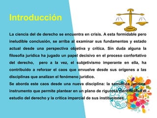 Introducción
La ciencia del de derecho se encuentra en crisis. A esta formidable pero
ineludible conclusión, se arriba al examinar sus fundamentos y estado
actual desde una perspectiva objetiva y critica. Sin duda alguna la
filosofía jurídica ha jugado un papel decisivo en el proceso confortativo
del derecho, pero a la vez, el subjetivismo imperante en ella, ha
contribuido a reforzar el caos que envuelve desde sus orígenes a las
disciplinas que analizan el fenómeno jurídico.
Se aborda este caos desde una nueva disciplina: la semiótica jurídica,
instrumento que permite plantear en un plano de rigurosa cientificidad el
estudio del derecho y la crítica imparcial de sus instituciones
 