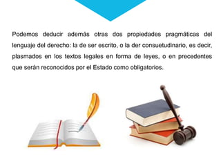 Podemos deducir además otras dos propiedades pragmáticas del
lenguaje del derecho: la de ser escrito, o la der consuetudinario, es decir,
plasmados en los textos legales en forma de leyes, o en precedentes
que serán reconocidos por el Estado como obligatorios.
 