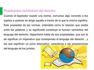 Propiedades semánticas del derecho.
Cuando el legislador expide una norma, comunica algo concreto a los
sujetos a quienes se dirige aquella a través de lo que la misma significa.
Esta propiedad de las normas, entendida como la relación que media
entre las palabras y su significado constituye la función semántica del
lenguaje del derecho. Oppenheim habla de dos propiedades, que son la
de significar un imperativo que corresponde al lenguaje del derecho , y
las que significan un juicio descriptivo, caracteriza a las proposiciones
del lenguaje de los juristas.
 