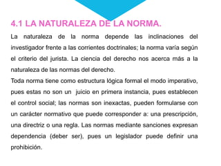 4.1 LA NATURALEZA DE LA NORMA.
La naturaleza de la norma depende las inclinaciones del
investigador frente a las corrientes doctrinales; la norma varía según
el criterio del jurista. La ciencia del derecho nos acerca más a la
naturaleza de las normas del derecho.
Toda norma tiene como estructura lógica formal el modo imperativo,
pues estas no son un juicio en primera instancia, pues establecen
el control social; las normas son inexactas, pueden formularse con
un carácter normativo que puede corresponder a: una prescripción,
una directriz o una regla. Las normas mediante sanciones expresan
dependencia (deber ser), pues un legislador puede definir una
prohibición.
 