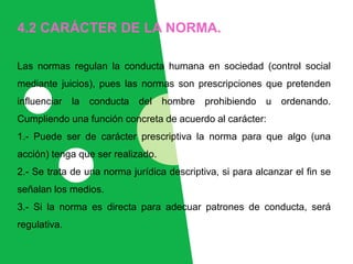 4.2 CARÁCTER DE LA NORMA.
Las normas regulan la conducta humana en sociedad (control social
mediante juicios), pues las normas son prescripciones que pretenden
influenciar la conducta del hombre prohibiendo u ordenando.
Cumpliendo una función concreta de acuerdo al carácter:
1.- Puede ser de carácter prescriptiva la norma para que algo (una
acción) tenga que ser realizado.
2.- Se trata de una norma jurídica descriptiva, si para alcanzar el fin se
señalan los medios.
3.- Si la norma es directa para adecuar patrones de conducta, será
regulativa.
 