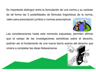 Es importante distinguir entre la formulación de una norma y su carácter
de tal forma las 3 posibilidades de fórmulas lingüísticas de la norma,
valen para prescripción jurídica o normas prescriptivas
Las consideraciones hasta este momento expuestas, permiten afirmar
que el campo de las investigaciones semióticas sobre el derecho,
podrían ser el fundamento de una nueva teoría acerca del derecho que
viniera a completar las ideas Kelseanianas
 