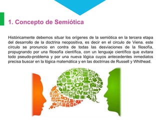 1. Concepto de Semiótica
Históricamente debemos situar los orígenes de la semiótica en la tercera etapa
del desarrollo de la doctrina neopositiva, es decir en el circulo de Viena. este
círculo se pronuncio en contra de todas las desviaciones de la filosofía,
propugnando por una filosofía científica, con un lenguaje científico que evitara
todo pseudo-problema y por una nueva lógica cuyos antecedentes inmediatos
precisa buscar en la lógica matemática y en las doctrinas de Russell y Whithead.
 