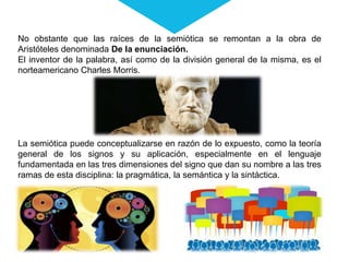 No obstante que las raíces de la semiótica se remontan a la obra de
Aristóteles denominada De la enunciación.
El inventor de la palabra, así como de la división general de la misma, es el
norteamericano Charles Morris.
La semiótica puede conceptualizarse en razón de lo expuesto, como la teoría
general de los signos y su aplicación, especialmente en el lenguaje
fundamentada en las tres dimensiones del signo que dan su nombre a las tres
ramas de esta disciplina: la pragmática, la semántica y la sintáctica.
 