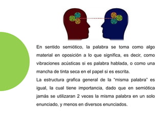 En sentido semiótico, la palabra se toma como algo
material en oposición a lo que significa, es decir, como
vibraciones acústicas si es palabra hablada, o como una
mancha de tinta seca en el papel si es escrita.
La estructura grafica general de la “misma palabra” es
igual, la cual tiene importancia, dado que en semiótica
jamás se utilizaran 2 veces la misma palabra en un solo
enunciado, y menos en diversos enunciados.
 