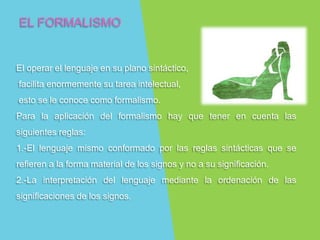 EL FORMALISMO
El operar el lenguaje en su plano sintáctico,
facilita enormemente su tarea intelectual,
esto se le conoce como formalismo.
Para la aplicación del formalismo hay que tener en cuenta las
siguientes reglas:
1.-El lenguaje mismo conformado por las reglas sintácticas que se
refieren a la forma material de los signos y no a su significación.
2.-La interpretación del lenguaje mediante la ordenación de las
significaciones de los signos.
 