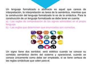 Un lenguaje formalizado o abstracto es aquel que carece de
interpretación, la interpretación es tarea de la semántica, mientras que
la construcción del lenguaje formalizado lo es de la sintáctica. Para la
construcción de un lenguaje formalizado se debe tener en cuenta:
a).- Las reglas de comprobación de los signos admisibles en el propio
lenguaje.
b).- Las reglas que determinen que enunciados son correctos.
Un signo tiene dos sentidos: será eidético cuando se conoce su
correlato semántico dentro del sistema y operacional, cuando se
conoce únicamente como debe ser empleado, si se tiene certeza de
las reglas sintácticas que valen para el.
 