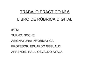 TRABAJO PRACTICO Nº 6
LIBRO DE RÚBRICA DIGITAL
IFTS1
TURNO: NOCHE
ASIGNATURA: INFORMATICA
PROFESOR: EDUARDO GESUALDI
APRENDIZ: RAUL OSVALDO AYALA
 