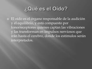  El oído es el órgano responsable de la audición
y el equilibrio, y está compuesto por
fonorreceptores quienes captan las vibraciones
y las transforman en impulsos nerviosos que
irán hasta el cerebro, donde los estímulos serán
interpretados.