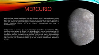 Mercurio es el planeta del sistema solar más próximo al Sol y el más pequeño. Forma
parte de los denominados planetas interiores o terrestres y carece de satélites al
igual que Venus. Se conocía muy poco sobre su superficie hasta que fue enviada la
sonda planetaria Mariner 10 y se hicieron observaciones con radar y
radiotelescopios.
Antiguamente se pensaba que Mercurio siempre presentaba la misma cara al Sol,
situación similar al caso de la Luna con la Tierra; es decir, que su periodo de rotación
era igual a su periodo de traslación, ambos de 88 días. Sin embargo, en 1965 se
mandaron impulsos de radar hacia Mercurio, con lo cual quedó definitivamente
demostrado que su periodo de rotación era de 58,7 días, lo cual es 2/3 de su periodo
de traslación. Esto no es coincidencia, y es una situación denominada resonancia
orbital.
MERCURIO
 