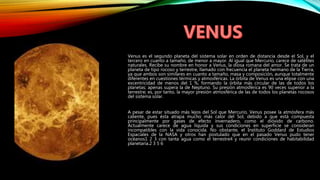 Venus es el segundo planeta del sistema solar en orden de distancia desde el Sol, y el
tercero en cuanto a tamaño, de menor a mayor. Al igual que Mercurio, carece de satélites
naturales. Recibe su nombre en honor a Venus, la diosa romana del amor. Se trata de un
planeta de tipo rocoso y terrestre, llamado con frecuencia el planeta hermano de la Tierra,
ya que ambos son similares en cuanto a tamaño, masa y composición, aunque totalmente
diferentes en cuestiones térmicas y atmosféricas. La órbita de Venus es una elipse con una
excentricidad de menos del 1 %, formando la órbita más circular de las de todos los
planetas; apenas supera la de Neptuno. Su presión atmosférica es 90 veces superior a la
terrestre; es, por tanto, la mayor presión atmosférica de las de todos los planetas rocosos
del sistema solar.
A pesar de estar situado más lejos del Sol que Mercurio, Venus posee la atmósfera más
caliente, pues ésta atrapa mucho más calor del Sol, debido a que está compuesta
principalmente por gases de efecto invernadero, como el dióxido de carbono.
Actualmente carece de agua líquida y sus condiciones en superficie se consideran
incompatibles con la vida conocida. No obstante, el Instituto Goddard de Estudios
Espaciales de la NASA y otros han postulado que en el pasado Venus pudo tener
océanos1 2 3 con tanta agua como el terrestre4 y reunir condiciones de habitabilidad
planetaria.2 3 5 6
 