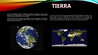 La Tierra del latín Terra,17 deidad romana equivalente a Gea, diosa
griega de la feminidad y la fecundidad es un planeta del sistema
solar que gira alrededor de su estrella
el Sol en la tercera órbita más interna. Es el más denso y el quinto
mayor de los ocho planetas del sistema solar. También es el mayor
de los cuatro terrestres.
La Tierra se formó hace aproximadamente 4550 millones de años, y la
vida surgió unos mil millones de años después.18 Es el hogar de
millones de especies, incluyendo los seres humanos y actualmente el
único cuerpo astronómico donde se conoce la existencia de vida.
 