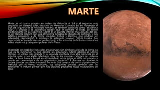 Marte es el cuarto planeta en orden de distancia al Sol y el segundo más
pequeño del sistema solar, después de Mercurio. Llamado así en homenaje al
dios de la guerra de la mitología romana, es también conocido como "el planeta
rojo"2 3 debido a la apariencia rojiza4 que le confiere el óxido de hierro
predominante en su superficie. Marte es el planeta interior más alejado del Sol.
Es un planeta telúrico con una atmósfera delgada de dióxido de carbono, y dos
satélites pequeños y de forma irregular, Fobos y Deimos, que podrían ser
asteroides capturados5 6 similares al asteroide troyano (5261) Eureka. Sus
características superficiales recuerdan tanto a los cráteres de la Luna como a los
valles, desiertos y casquetes polares de la Tierra.
El periodo de rotación y los ciclos estacionales son similares a los de la Tierra, ya
que es la inclinación la que genera las estaciones. Marte alberga el Monte
Olimpo, el volcán más grande y la segunda montaña más alta conocida en el
sistema solar, y los Valles Marineris, uno de los mayores cañones del sistema
solar. La llana cuenca Boreal en el hemisferio norte cubre el 40% del planeta y
puede ser característica de un gigantesco impacto.7 8 Aunque en apariencia
podría parecer un planeta muerto, no lo es. Sus campos de dunas siguen siendo
mecidos por el viento marciano, sus casquetes polares cambian con las
estaciones e incluso parece que hay algunos pequeños flujos estacionales de
agua
 