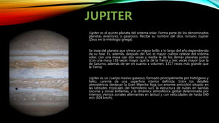 Júpiter es el quinto planeta del sistema solar. Forma parte de los denominados
planetas exteriores o gaseosos. Recibe su nombre del dios romano Júpiter
(Zeus en la mitología griega).
Se trata del planeta que ofrece un mayor brillo a lo largo del año dependiendo
de su fase. Es, además, después del Sol, el mayor cuerpo celeste del sistema
solar, con una masa casi dos veces y media la de los demás planetas juntos
(con una masa 318 veces mayor que la de la Tierra y tres veces mayor que la
de Saturno, además de ser en cuanto a volumen, 1317 veces más grande que
la Tierra).
Júpiter es un cuerpo masivo gaseoso, formado principalmente por hidrógeno y
helio, carente de una superficie interior definida. Entre los detalles
atmosféricos destacan la Gran Mancha Roja (un enorme anticiclón situado en
las latitudes tropicales del hemisferio sur), la estructura de nubes en bandas
oscuras y zonas brillantes, y la dinámica atmosférica global determinada por
intensos vientos zonales alternantes en latitud y con velocidades de hasta 140
m/s (504 km/h).
 