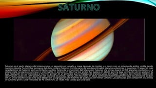 Saturno es el sexto planeta del sistema solar, el segundo en tamaño y masa después de Júpiter y el único con un sistema de anillos visible desde
nuestro planeta. Su nombre proviene del dios romano Saturno. Forma parte de los denominados planetas exteriores o gaseosos. El aspecto más
característico de Saturno son sus brillantes anillos. Antes de la invención del telescopio, Saturno era el más lejano de los planetas conocidos y, a
simple vista, no parecía luminoso ni interesante. El primero en observar los anillos fue Galileo en 1610,1 pero la baja inclinación de los anillos y la
baja resolución de su telescopio le hicieron pensar en un principio que se trataba de grandes lunas. Christiaan Huygens, con mejores medios de
observación, pudo en 1659 observar con claridad los anillos. James Clerk Maxwell, en 1859, demostró matemáticamente que los anillos no podían
ser un único objeto sólido sino que debían ser la agrupación de millones de partículas de menor tamaño. Las partículas que componen los anillos
de Saturno giran a una velocidad de 48 000 km/h, 15 veces más rápido que una bala.
 