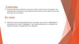 En roma
 Proviene del latin contractus ( de cum y traho, venir de uno o convenir), sin
embargo este concepto es muy diferente del romano y de la definición actual
de lo que es el contrato.
Contrato
 Aparece el primer antecedente de los contratos, que son los “Contractus”,
que equivale al verbo “contraere”, que significaba formar o completar un
negocio (es decir lo adquirido en un negocio).
 